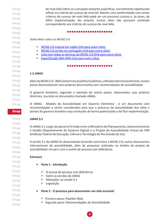 8
de nível AAA refere-se a situações bastante específicas, normalmente objetivando
refinar os critérios de sucesso de nível AA. Manter uma conformidade com certos
critérios de sucesso de nível AAA pode ser um processo custoso e, às vezes, de
difícil implementação. No entanto, muitos sítios não possuem conteúdo
correspondente aos critérios de sucesso de nível AAA.
Saiba Mais sobre as WCAG 2.0
•	 WCAG 2.0 original em inglês (link para outro sítio);
•	 WCAG 2.0 versão em português (link para outro sítio);
•	 Lista com todas as técnicas da WCAG 2.0 (link para outro sítio);
•	 Especificação WAI-ARIA (link para outro sítio).
1.2 eMAG
AlémdaWCAG2.0-WebContentAccessibilityGuidelines,utilizadainternacionalmente,muitos
países desenvolveram seus próprios documentos com recomendações de acessibilidade.
O governo brasileiro, seguindo o exemplo de outros países, desenvolveu suas próprias
diretrizes, reunidas no documento chamado eMAG.
O eMAG - Modelo de Acessibilidade em Governo Eletrônico - é um documento com
recomendações a serem consideradas para que o processo de acessibilidade dos sítios e
portais do governo brasileiro seja conduzido de forma padronizada e de fácil implementação.
eMAG 3.1
O eMAG 3.1 surgiu da parceria firmada entre o Ministério do Planejamento, Desenvolvimento
e Gestão (Departamento de Governo Digital) e o Projeto de Acessibilidade Virtual do IFRS
(Instituto Federal de Educação, Ciência e Tecnologia do Rio Grande do Sul).
A versão 3.1 do eMAG foi desenvolvida tomando como base a WCAG 2.0, outros documentos
internacionais de acessibilidade, além de pesquisas realizadas no âmbito do projeto de
acessibilidade virtual e com o auxílio de pessoas com deficiência.
Estrutura
•	 Parte 1 - Introdução
99 O acesso de pessoas com deficiência
99 Sobre as versões do eMAG
99 Alterações na versão 3.1
99 Legislação
•	 Parte 2 - O processo para desenvolver um sítio acessível
99 Primeiro passo: Padrões Web.
99 Segundo passo: Recomendações de Acessibilidade.
 