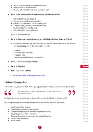 9
99 Terceiro passo: Avaliação de Acessibilidade.
99 Manutenção da acessibilidade.
99 Recursos, ferramentas e leitura complementar.
•	 Parte 3 - Recomendações de acessibilidade (divisão por Seções)
99 Marcação (9 recomendações)
99 Comportamento (7 recomendações)
99 Conteúdo / Informação (12 recomendações)
99 Apresentação / Design (4 recomendações)
99 Multimídia (5 recomendações)
99 Formulários (8 recomendações)
	
	 Total: 45 recomendações
•	 Parte 4 - Elementos padronizados de acessibilidade digital no Governo Federal
99 Padroniza elementos de acessibilidade que devem ter características em comum
em todas as páginas do governo federal, como:
- atalhos;
- barra de acessibilidade;
- mapa do sítio;
- página de acessibilidade, entre outros.
•	 Parte 5 - Práticas desaconselhadas
•	 Parte 6 - Glossário
•	 Saiba Mais sobre o eMAG
99 Conheça o eMAG (link para um novo sítio)
2 Práticas Web acessíveis
Tim Berners-Lee, diretor do W3C afirma que o poder da Web está na sua universalidade. Para ele:
Ser acessada por todos, independente de deficiência, é um
aspecto essencial.
Nesta seção, vamos aprender como desenvolver um conteúdo Web mais acessível.
Seu código deve ser acessível ao maior número de usuários possível, incluindo:
•	 Usuários de leitor de tela;
•	 Quem navega somente pelo teclado;
•	 Quem utiliza navegador com JavaScript desabilitado;
•	 Usuários de dispositivos móveis;
•	 Quem utiliza outros recursos de Tecnologia Assistiva;
•	 Usuários inexperientes;
•	 Entre outros.
 