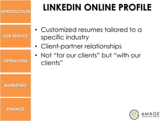 INTRODUCTION
                 LINKEDIN ONLINE PROFILE

               • Customized resumes tailored to a
OUR SERVICE      specific industry
               • Client-partner relationships
               • Not “for our clients” but “with our
 OPERATIONS
                 clients”


 MARKETING




  FINANCE
 