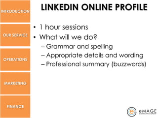 INTRODUCTION
                 LINKEDIN ONLINE PROFILE

               • 1 hour sessions
OUR SERVICE
               • What will we do?
                 – Grammar and spelling
                 – Appropriate details and wording
 OPERATIONS
                 – Professional summary (buzzwords)


 MARKETING




  FINANCE
 