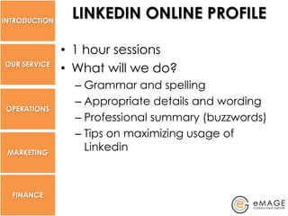 INTRODUCTION
                LINKEDIN ONLINE PROFILE

               • 1 hour sessions
OUR SERVICE
               • What will we do?
                 – Grammar and spelling
                 – Appropriate details and wording
 OPERATIONS
                 – Professional summary (buzzwords)
                 – Tips on maximizing usage of
 MARKETING
                   Linkedin



  FINANCE
 