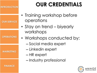 INTRODUCTION
                      OUR CREDENTIALS
               • Training workshop before
OUR SERVICE      operations
               • Stay on trend – biyearly
                 workshops
 OPERATIONS
               • Workshops conducted by:
                 – Social media expert
 MARKETING
                 – Linkedin expert
                 – HR expert
                 – Industry professional
  FINANCE
 