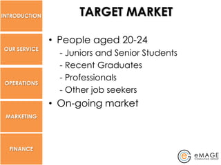 INTRODUCTION         TARGET MARKET

               • People aged 20-24
OUR SERVICE
                 - Juniors and Senior Students
                 - Recent Graduates
                 - Professionals
 OPERATIONS
                 - Other job seekers
               • On-going market
 MARKETING




  FINANCE
 