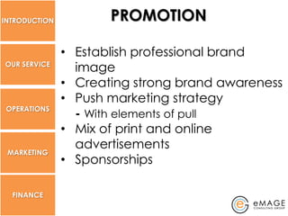 INTRODUCTION          PROMOTION

               • Establish professional brand
OUR SERVICE
                 image
               • Creating strong brand awareness
               • Push marketing strategy
 OPERATIONS
                 - With elements of pull
               • Mix of print and online
                 advertisements
 MARKETING
               • Sponsorships

  FINANCE
 