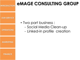 INTRODUCTION
               eMAGE CONSULTING GROUP


OUR SERVICE

                • Two part business :
                   - Social Media Clean-up
 OPERATIONS
                   - Linked-in profile creation

 MARKETING




  FINANCE
 