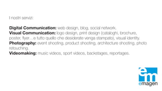 I nostri servizi:
Digital Communication: web design, blog, social network.
Visual Communication: logo design, print design (cataloghi, brochure,
poster, flyer…e tutto quello che desiderate venga stampato), visual identity.
Photography: event shooting, product shooting, architecture shooting, photo
retouching.
Videomaking: music videos, sport videos, backstages, reportages.
 