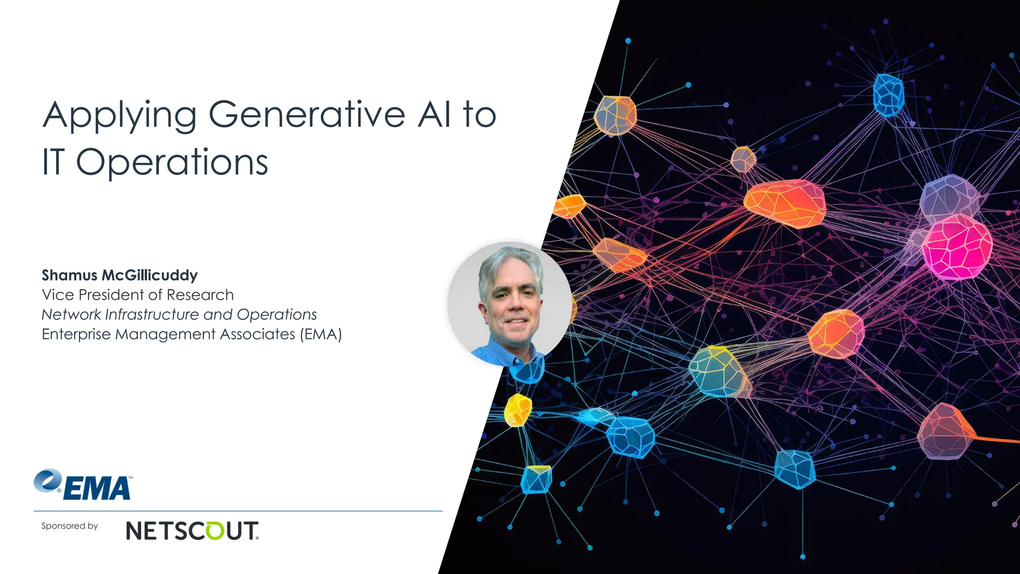 @ema_research
| @ema_research
Applying Generative AI to
IT Operations
Sponsored by
Shamus McGillicuddy
Vice President of Research
Network Infrastructure and Operations
Enterprise Management Associates (EMA)
 