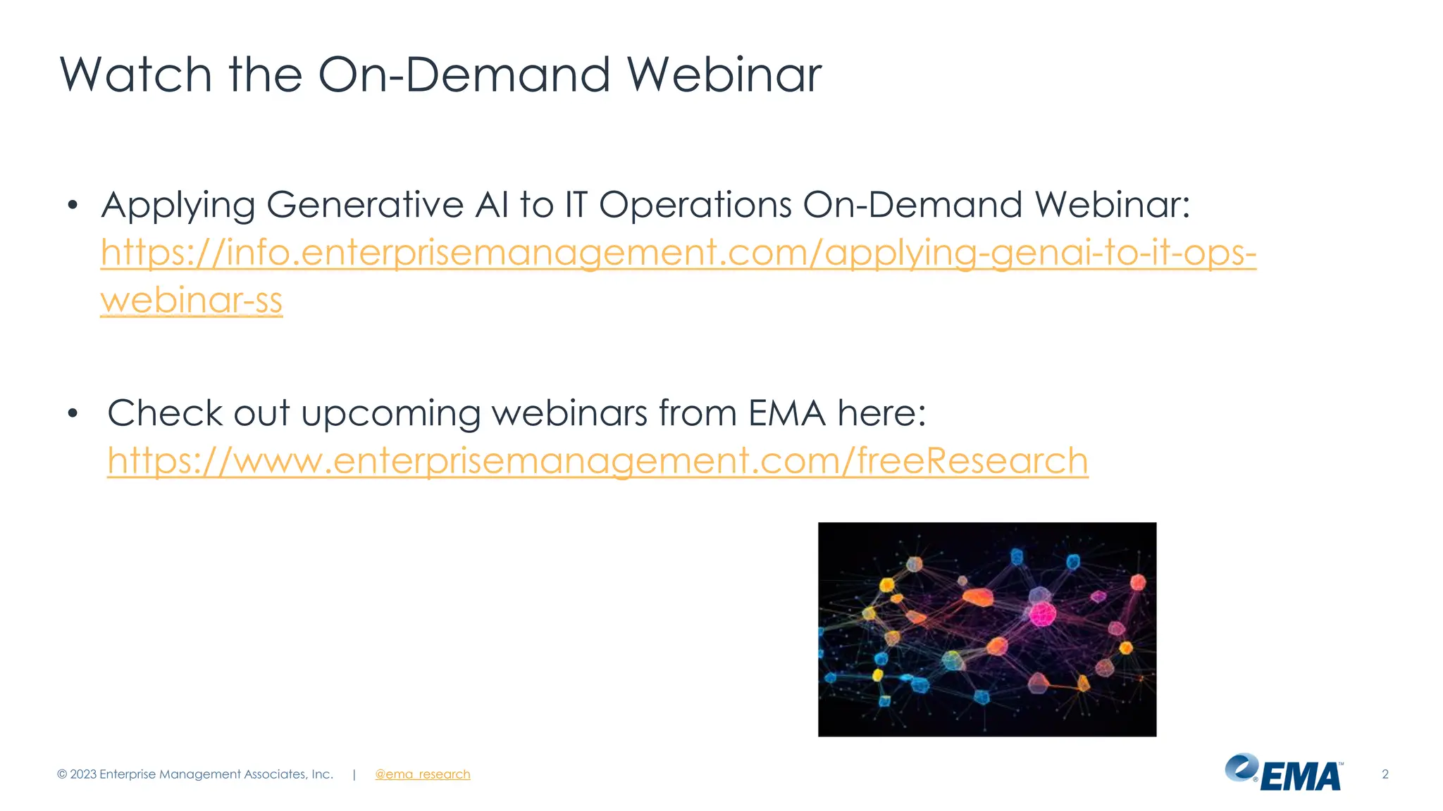 @ema_research
| @ema_research 2
Watch the On-Demand Webinar
• Applying Generative AI to IT Operations On-Demand Webinar:
https://info.enterprisemanagement.com/applying-genai-to-it-ops-
webinar-ss
• Check out upcoming webinars from EMA here:
https://www.enterprisemanagement.com/freeResearch
© 2023 Enterprise Management Associates, Inc.
 