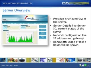 Server Overview

                  • Provides brief overview of
                    the server.
                  • Server Details like Server
                    ID, current status of the
                    server
                  • Network configuration like
                    IP address and gateway
                  • Bandwidth usage of last 4
                    hours will be shown
 