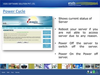 Power Cycle
              • Shows current status of
                Server

              • Reboot your server if you
                are not able to access
                server due to any reason.

              • Power Off the server to
                switch off  the  server.

              • Power On the Power off
                server.
 