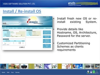 Install / Re-install OS
                          • Install fresh new OS or re-
                            install   existing System.

                          • Provide details like
                            Hostname, OS, Architecture,
                            Password for the server.

                          • Customized Partitioning
                            Schemes as clients
                            requirements
 