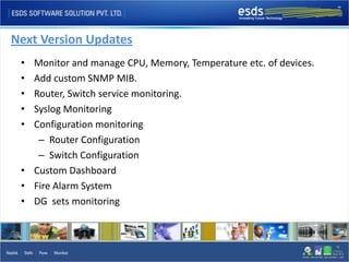 Next Version Updates
 • Monitor and manage CPU, Memory, Temperature etc. of devices.
 • Add custom SNMP MIB.
 • Router, Switch service monitoring.
 • Syslog Monitoring
 • Configuration monitoring
    – Router Configuration
    – Switch Configuration
 • Custom Dashboard
 • Fire Alarm System
 • DG sets monitoring
 