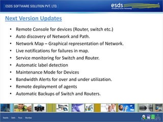 Next Version Updates
 •   Remote Console for devices (Router, switch etc.)
 •   Auto discovery of Network and Path.
 •   Network Map – Graphical representation of Network.
 •   Live notifications for failures in map.
 •   Service monitoring for Switch and Router.
 •   Automatic label detection
 •   Maintenance Mode for Devices
 •   Bandwidth Alerts for over and under utilization.
 •   Remote deployment of agents
 •   Automatic Backups of Switch and Routers.
 