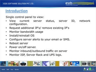Introduction
Single control panel to view:
• View     current   server   status,  server   ID,   network
   configuration.
• Request additional IP's/ remove existing IP's
• Monitor bandwidth usage
• Install/reinstall OS
• Configure server alerts to your email or SMS.
• Reboot server
• Power on/off server.
• Monitor inbound/outbound traffic on server
• Monitor ISP, Server Rack and UPS logs.
 