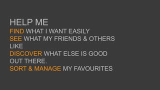 HELP ME
FIND WHAT I WANT EASILY
SEE WHAT MY FRIENDS & OTHERS
LIKE
DISCOVER WHAT ELSE IS GOOD
OUT THERE.
SORT & MANAGE MY FAVOURITES
 