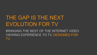 THE GAP IS THE NEXT
EVOLUTION FOR TV
BRINGING THE BEST OF THE INTERNET VIDEO
VIEWING EXPERIENCE TO TV, DESIGNED FOR
TV.
 