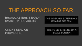 THE APPROACH SO FAR
BROADCASTERS & EARLY
SMART TV PROVIDERS
THE INTERNET EXPERIENCE
ON A BIG SCREEN.
THE TV EXPERIENCE ON A
SMALL SCREEN
ONLINE SERVICE
PROVIDERS
 