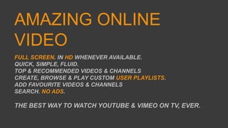 AMAZING ONLINE
VIDEO
FULL SCREEN. IN HD WHENEVER AVAILABLE.
QUICK, SIMPLE, FLUID.
TOP & RECOMMENDED VIDEOS & CHANNELS
CREATE, BROWSE & PLAY CUSTOM USER PLAYLISTS.
ADD FAVOURITE VIDEOS & CHANNELS
SEARCH. NO ADS.
THE BEST WAY TO WATCH YOUTUBE & VIMEO ON TV, EVER.
 