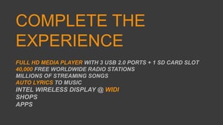 COMPLETE THE
EXPERIENCE
FULL HD MEDIA PLAYER WITH 3 USB 2.0 PORTS + 1 SD CARD SLOT
40,000 FREE WORLDWIDE RADIO STATIONS
MILLIONS OF STREAMING SONGS
AUTO LYRICS TO MUSIC
INTEL WIRELESS DISPLAY @ WIDI
SHOPS
APPS
 