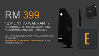 RM 399
12 MONTHS WARRANTY
NO CONTRACTS. NO SUBSCRIPTIONS.
NO COMMITMENTS. NO PENALTIES.
FEATURES, SERVICES & NET TV WILL CONTINUE TO
BE AVAILABLE
1 MONTH FREE KARAOKE ON DEMAND FOR FIRST
6,000 CUSTOMERS
 