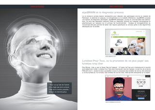 “ Pour ce qui est de l’avenir,
il ne s’agit pas de le prévoir,
mais de le rendre possible. ”
(Antoine de Saint-Exupéry)
INITIATIVES
e(ye)BRAIN et le diagnostic précoce
Là où plusieurs années étaient nécessaires pour détecter des pathologies comme la maladie de
Parkinson, la sclérose en plaques, la schizophrénie ou la maladie d’Alzheimer, e(ye)BRAIN propose
une solution de diagnostic ultrarapide. e(ye)BRAIN développe, produit et commercialise des eyetrac-
kers. Ce sont des dispositifs médicaux d’aide au diagnostic précoce de maladies neurologiques et
psychiatriques qui reposent sur le principe de l’oculomotricité : l’analyse et l’enregistrement du
mouvement des yeux permet de tester des régions spécifiques du cerveau grâce à des algorithmes
développés par la société.
www.eyebrain.com
INITIATIVES
www.lunettespourtous.com
Lunettes Pour Tous, ou la promesse de ne plus payer ses
lunettes trop cher
Paul Morlet, c’est un peu le Xavier Niel de l’optique… A l’instar de Free qui a révolutionné le marché
de la téléphonie mobile, Lunettes Pour Tous veut chambouler celui de l’optique. Le pari fou de ce jeune
PDG (24 ans !) : rendre la vision accessible à tous en proposant des lunettes de vue (ou des solaires)
à 10 € et prêtes en 10 minutes. Des lunettes de vue low cost, l’idée semble séduisante sur le papier.
 