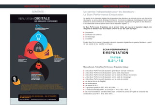 SONDAGE :
RÉPUTATION DIGITALE RÉPUTATION DIGITALE
Un service indispensable pour les décideurs :
Le Scan Performance E-réputation
La gestion de la réputation digitale des dirigeants et des décideurs se conçoit comme une démarche
de progrès, au service de la stratégie d’entreprise. Une lecture analytique et stratégique rendent plus
évidents les points de forces et les faiblesses de la réputation digitale des dirigeants et des décideurs.
Il est désormais le temps d’être acteur de sa réputation digitale ! »
Le Scan Performance E-réputation est le premier indice qui mesure la réputation digitale des
dirigeants et décideurs sur de multiples critères et sur des outils d’analyse :
n D’expression
n De diffusion de contenus					
n De réseautage
n De visibilité
L’indice Scan Performance E-réputation calcule la réputation digitale des dirigeants/décideurs à partir
de leur activité et leur visibilité numériques.
Mensuellement, l’indice Scan Performance E-réputation indique :
n L’indice Scan Performance E-réputation général (voir exemple ci-dessus)
n Lindice Scan Performance E-réputation sur les outils d’expression
n L’indice Scan Performance E-réputation sur les outils de diffusion de contenu
n Lindice Scan Performance E-réputation sur les outils de réseautage
n L’indice Scan Performance E-réputation sur les outils de visibilité
n Les alertes (points de fragilité)
n Les améliorations
n Les écarts (M,M-1)
n Le graphique global (M, M-1, M-2, M-3, M-4,….)
n Le matriciel thématique M-1, et cumul (M-1+ M-2 + M-3 + M-4,….)
n Des recommandations opérationnelles visant à réduire les points de fragilité et consolider les
améliorations pour M+1, M+2, M+3, M+4,... .
 