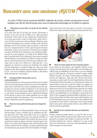 Ce mois ci Tifenn Lecat, ancienne AGCOM, originaire de Lorient, retrace son parcours et nous
explique son rôle de chef de projet pour nous en apprendre davantage sur le métier en agence.
Rencontre avec une ancienne AGCOM !
8
	 Pourrais-tu nous faire un récap’ de tes études
supérieures?
A la suite d’un bac ES j’ai fait une licence d’économie à
Vannes, je ne viens pas de la filière com. Alors pourquoi
l’économie ? Parce que c’est une matière qui m’intéressait et
je ne savais pas encore ce que je voulais faire. Après cette li-
cence j’ai fait un master en science politique à Toulouse, pour
en savoir davantage sur les sciences sociales, suite à quoi j’ai
bifurqué vers la com’. J’ai donc refait un master 1 mais cette
fois ci en communication et à Paris, afin d’acquérir les bases
théoriques. Puis je suis retournée à Toulouse pour intégrer
le master AGCOM, je l’ai choisi pour son côté hyper profes-
sionnel, les cours proposés et le stage de fin d’étude. J’étais
dans le projet tuteuré de la conférence, nous avions contacté
Nicolas Bordas, vice-président de TBWA et auteur de L’idée
qui tue. Nous n’avions pas envie de faire une conférence clas-
sique, donc en fait via ce thème de « l’idée qui tue », on a
organisé un concours en amont sur Facebook. On invitait
tous les toulousains à soumettre l’idée qui, selon eux, ferait
bouger la ville, dans n’importe quel domaine culturel, spor-
tif, etc. Lors de la conférence Nicolas Bordas a sélectionné
l’idée qui selon lui « tuait le plus ».
Pourquoi t’être réorientée vers la
communication ?
Très honnêtement je ne savais pas quoi faire de ma vie. Après
ma licence d’économie qui avait été un cursus très mathéma-
tique j’avais voulu faire des sciences politiques pour me rap-
procher des sciences sociales. Finalement, je me suis dit que
les métiers de la com’ pouvaient englober un peu les deux. Il
y a une partie un peu de gestion, qui se rapproche davantage
de l’économie et puis le côté culture générale avec un large
éventail de projets et des domaines. Je me suis dit que c’était
le bon compromis et je ne le regrette pas.
Peux-tu nous parler de ton parcours depuis le
master ?
J’ai fait mon stage à La Solution pendant 6 mois, en tant que
chef de projet, ce qui a confirmé que je souhaitais me diri-
ger dans cette voie. Deux mois après la fin de ce stage j’ai
trouvé un travail chez Havas, qui a une antenne à Nantes. Le
stage m’avait permis d’acquérir des notions clés pour arriver
un petit peu armée en agence, mais j’ai vraiment appris chez
Havas car je n’étais plus stagiaire mais chef de projet junior
et donc maitresse de mes dossiers. Je pense maintenant que
c’est l’expérience qui permet d’avoir la discipline et l’organi-
sation nécessaires pour bien gérer son poste. Je suis partie
d’Havas il y a deux semaines, j’y ai passé un peu plus de 3 ans.
Peux-tu nous parler de ton nouveau poste ?
Je suis dans une autre agence, qui s’appelle Latitude, je suis
toujours chef de projet mais cette agence est davantage spé-
cialisée dans le publishing. On fait tout ce qui est catalogue
pour la GMS (grande et moyenne surface) comme simply
Market, E.Leclerc, etc. Donc vraiment plus axé édition, pro-
duction de magazines. Alors que chez Havas j’avais beau-
coup plus un aspect pub. J’ai saisi l’opportunité, je découvre
de nouvelles facettes du métier, ça me permet de mettre une
corde de plus à mon arc. Je gère les clients, les équipes en
interne et les prestataires. Mon porte-feuille client est tout de
même assez varié, j’ai un peu plus d’une quinzaine de compte
à gérer (certains plus ponctuels que d’autres) : je peux avoir
à la fois du publishing avec un catalogue à sortir pour de la
GMS, et des campagnes promotionnelles à déployer avec un
client comme Pepsi. On dit souvent que le chef de projet, c’est
le chef d’orchestre mais c’est un peu vrai. Notre objectif c’est
de prendre le brief client et d’articuler tout le petit monde
autour pour que le projet puisse aboutir, sans oublier notre
rôle de conseil au quotidien.
Aurais-tu un conseil à donner aux étudiants
d’AGCOM ?
Surtout, toujours prendre plaisir à ce que l’on fait. Si vous
voulez devenir chef de projet un des maîtres mots c’est l’or-
ganisation, la rigueur sans oublier un petit peu de folie . Et
vraiment toujours être curieux, s’intéresser à ce qui se fait
dans tous les domaines, avoir une veille quotidienne sur les
autres marques, les concurrents.
 