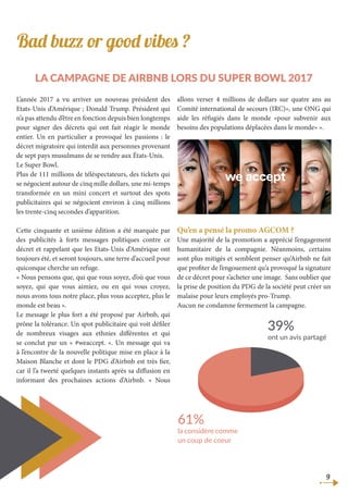 Bad buzz or good vibes ?
la campagne de Airbnb lors du Super Bowl 2017
L’année 2017 a vu arriver un nouveau président des
Etats-Unis d’Amérique ; Donald Trump. Président qui
n’a pas attendu d’être en fonction depuis bien longtemps
pour signer des décrets qui ont fait réagir le monde
entier. Un en particulier a provoqué les passions : le
décret migratoire qui interdit aux personnes provenant
de sept pays musulmans de se rendre aux États-Unis.
Le Super Bowl.
Plus de 111 millions de téléspectateurs, des tickets qui
se négocient autour de cinq mille dollars, une mi-temps
transformée en un mini concert et surtout des spots
publicitaires qui se négocient environ à cinq millions
les trente-cinq secondes d’apparition.
Cette cinquante et unième édition a été marquée par
des publicités à forts messages politiques contre ce
décret et rappelant que les Etats-Unis d’Amérique ont
toujours été, et seront toujours, une terre d’accueil pour
quiconque cherche un refuge.
« Nous pensons que, qui que vous soyez, d’où que vous
soyez, qui que vous aimiez, ou en qui vous croyez,
nous avons tous notre place, plus vous acceptez, plus le
monde est beau ».
Le message le plus fort a été proposé par Airbnb, qui
prône la tolérance. Un spot publicitaire qui voit défiler
de nombreux visages aux ethnies différentes et qui
se conclut par un « #weaccept. ». Un message qui va
à l’encontre de la nouvelle politique mise en place à la
Maison Blanche et dont le PDG d’Airbnb est très fier,
car il l’a tweeté quelques instants après sa diffusion en
informant des prochaines actions d’Airbnb. « Nous
allons verser 4 millions de dollars sur quatre ans au
Comité international de secours (IRC)», une ONG qui
aide les réfugiés dans le monde «pour subvenir aux
besoins des populations déplacées dans le monde» ».
Qu’en a pensé la promo AGCOM ?
Une majorité de la promotion a apprécié l’engagement
humanitaire de la compagnie. Néanmoins, certains
sont plus mitigés et semblent penser qu’Airbnb ne fait
que profiter de l’engouement qu’a provoqué la signature
de ce décret pour s’acheter une image. Sans oublier que
la prise de position du PDG de la société peut créer un
malaise pour leurs employés pro-Trump.
Aucun ne condamne fermement la campagne.
39%
ont un avis partagé
61%
la considère comme
un coup de coeur
9
 