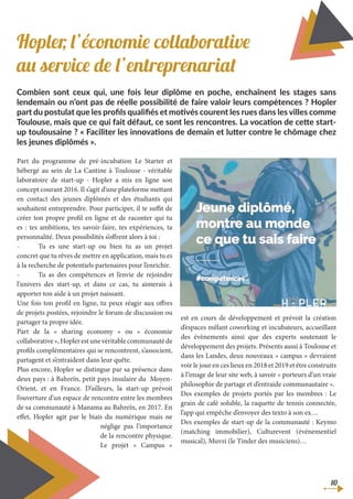 Hopler, l’économie collaborative
au service de l’entreprenariat
Combien sont ceux qui, une fois leur diplôme en poche, enchaînent les stages sans
lendemain ou n’ont pas de réelle possibilité de faire valoir leurs compétences ? Hopler
part du postulat que les profils qualifiés et motivés courent les rues dans les villes comme
Toulouse, mais que ce qui fait défaut, ce sont les rencontres. La vocation de cette start-
up toulousaine ? « Faciliter les innovations de demain et lutter contre le chômage chez
les jeunes diplômés ».
Part du programme de pré-incubation Le Starter et
hébergé au sein de La Cantine à Toulouse - véritable
laboratoire de start-up - Hopler a mis en ligne son
concept courant 2016. Il s’agit d’une plateforme mettant
en contact des jeunes diplômés et des étudiants qui
souhaitent entreprendre. Pour participer, il te suffit de
créer ton propre profil en ligne et de raconter qui tu
es : tes ambitions, tes savoir-faire, tes expériences, ta
personnalité. Deux possibilités s’offrent alors à toi :
-	 Tu es une start-up ou bien tu as un projet
concret que tu rêves de mettre en application, mais tu es
à la recherche de potentiels partenaires pour l’enrichir.
-	 Tu as des compétences et l’envie de rejoindre
l’univers des start-up, et dans ce cas, tu aimerais à
apporter ton aide à un projet naissant.
Une fois ton profil en ligne, tu peux réagir aux offres
de projets postées, rejoindre le forum de discussion ou
partager ta propre idée.
Part de la « sharing economy » ou « économie
collaborative»,Hoplerestunevéritablecommunautéde
profils complémentaires qui se rencontrent, s’associent,
partagent et s’entraident dans leur quête.
Plus encore, Hopler se distingue par sa présence dans
deux pays : à Bahreïn, petit pays insulaire du Moyen-
Orient, et en France. D’ailleurs, la start-up prévoit
l’ouverture d’un espace de rencontre entre les membres
de sa communauté à Manama au Bahreïn, en 2017. En
effet, Hopler agit par le biais du numérique mais ne
néglige pas l’importance
de la rencontre physique.
Le projet « Campus »
est en cours de développement et prévoit la création
d’espaces mêlant coworking et incubateurs, accueillant
des évènements ainsi que des experts soutenant le
développement des projets. Présents aussi à Toulouse et
dans les Landes, deux nouveaux « campus » devraient
voir le jour en ces lieux en 2018 et 2019 et être construits
à l’image de leur site web, à savoir « porteurs d’un vraie
philosophie de partage et d’entraide communautaire ».
Des exemples de projets portés par les membres : Le
grain de café soluble, la raquette de tennis connectée,
l’app qui empêche d’envoyer des texto à son ex…
Des exemples de start-up de la communauté : Keymo
(matching immobilier), Culturevent (événementiel
musical), Muvzi (le Tinder des musiciens)…
10
 