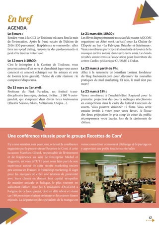 12
Le 8 mars :
Rendez-vous à la CCI de Toulouse où aura lieu la nuit
de l’orientation. Après le franc succès de l’édition de
2016 (150 personnes) l’expérience se renouvelle : allez
faire un speed dating, rencontrer des professionnels et
peut-être trouver votre voie.
Le 13 mars à 18h30:
C’est le Joompéro à la Cantine de Toulouse, vous
pourrez autour d’un verre et d’un drink (que vous aurez
concocté et amené) échanger sur les astuces et avis
de Joomla (cms gratuit). Thème de cette réunion : le
comparatif diaporama.
Du 15 mars au 1er avril :
Profitons du Pink Paradize, un festival trans-
disciplinaire (musique, cinéma, théâtre…) 100 % auto-
produit, qui s’implante dans divers lieux toulousains
(Théâtre Sorano, Bikini, Métronum, Utopia…).
Le 21 mars dès 18h30 :
LesélèvesduprojettuteuréassociatifdumasterAGCOM
organisent un After work caritatif pour La Chaîne de
L’Espoir au bar «La Fabrique: Bricoles et Spiritueux».
Venez nombreux participer à la tombola et écouter de la
musique en live autour d’un verre entre amis. Les fonds
récoltés seront remis à l’association pour l’ouverture du
centre Cardio-pédiatrique CUOMO à Dakar.
Le 23 mars à partir de 9h :
Allez à la rencontre de Jonathan Loriaux fondateur
du blog Badsender.com pour découvrir les nouvelles
pratiques du mail marketing. Et non, le mail n’est pas
mort !
Le 23 mars à 19h :
Venez nombreux à l’amphithéâtre Raynaud pour la
première projection des courts métrages sélectionnés
en compétition dans le cadre du festival Concours de
courts. Vous pourrez visionner 10 films. Vous serez
ensuite invités à voter pour votre favori. À l’issue
des deux projections le prix coup de cœur du public
récompensera votre lauréat lors de la cérémonie de
clôture.
En bref
AGENDA
Il y a une semaine jour pour jour, se tenait la conférence
organisée par le projet tuteuré Recettes de Com’. A cette
occasion Matthieu Girard, responsable de l’événement
et de l’expérience au sein de l’entreprise Michel et
Augustin, est venu à l’UT1 pour nous faire part de son
expérience autour de cette recette marketing encore
peu connue en France : le friendship marketing. Il s’agit
pour les marques de créer une relation de proximité
avec leurs clients en dopant leur capital sympathie
de manière amicale et ludique, le plus souvent en
sollicitant l’affect. Pour les 6 étudiantes d’AGCOM à
l’origine de ce beau projet, c’est un défi relevé et réussi
car 140 personnes étaient présentes et les retours furent
enjoués. La dégustation des spécialités de la marque est
venue concrétiser ce moment d’échange et de partage en
y apportant une petite touche sucrée/salée.
Une conférence réussie pour le groupe Recettes de Com’
 