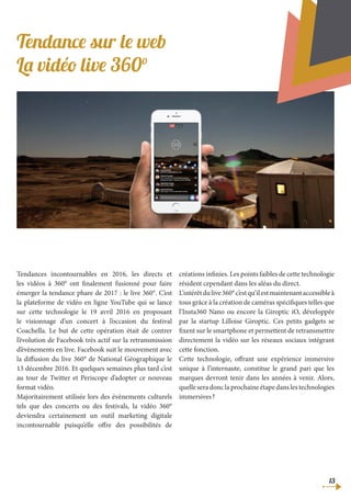 13
Tendance sur le web
La vidéo live 360°
Tendances incontournables en 2016, les directs et
les vidéos à 360° ont finalement fusionné pour faire
émerger la tendance phare de 2017 : le live 360°. C’est
la plateforme de vidéo en ligne YouTube qui se lance
sur cette technologie le 19 avril 2016 en proposant
le visionnage d’un concert à l’occasion du festival
Coachella. Le but de cette opération était de contrer
l’évolution de Facebook très actif sur la retransmission
d’évènements en live. Facebook suit le mouvement avec
la diffusion du live 360° de National Géographique le
13 décembre 2016. Et quelques semaines plus tard c’est
au tour de Twitter et Periscope d’adopter ce nouveau
format vidéo.
Majoritairement utilisée lors des évènements culturels
tels que des concerts ou des festivals, la vidéo 360°
deviendra certainement un outil marketing digitale
incontournable puisqu’elle offre des possibilités de
créations infinies. Les points faibles de cette technologie
résident cependant dans les aléas du direct.
L’intérêtdulive360°c’estqu’ilestmaintenantaccessibleà
tous grâce à la création de caméras spécifiques telles que
l’Insta360 Nano ou encore la Giroptic iO, développée
par la startup Lilloise Giroptic. Ces petits gadgets se
fixent sur le smartphone et permettent de retransmettre
directement la vidéo sur les réseaux sociaux intégrant
cette fonction.
Cette technologie, offrant une expérience immersive
unique à l’internaute, constitue le grand pari que les
marques devront tenir dans les années à venir. Alors,
quelle sera donc la prochaine étape dans les technologies
immersives ?
 