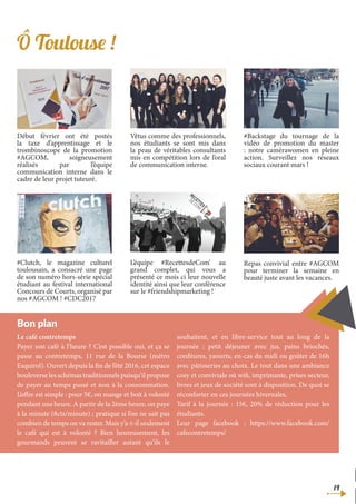 14
Le café contretemps
Payer son café à l’heure ? C’est possible oui, et ça se
passe au contretemps, 11 rue de la Bourse (métro
Esquirol). Ouvert depuis la fin de l’été 2016, cet espace
bouleverse les schémas traditionnels puisqu’il propose
de payer au temps passé et non à la consommation.
L’offre est simple : pour 5€, on mange et boit à volonté
pendant une heure. A partir de la 2ème heure, on paye
à la minute (8cts/minute) ; pratique si l’on ne sait pas
combien de temps on va rester. Mais y’a-t-il seulement
le café qui est à volonté ? Bien heureusement, les
gourmands peuvent se ravitailler autant qu’ils le
souhaitent, et en libre-service tout au long de la
journée ; petit déjeuner avec jus, pains briochés,
confitures, yaourts, en-cas du midi ou goûter de 16h
avec pâtisseries au choix. Le tout dans une ambiance
cosy et conviviale où wifi, imprimante, prises secteur,
livres et jeux de société sont à disposition. De quoi se
réconforter en ces journées hivernales.
Tarif à la journée : 15€, 20% de réduction pour les
étudiants.
Leur page facebook : https://www.facebook.com/
cafecontretemps/
Bon plan
Ô Toulouse !
Début février ont été postés
la taxe d’apprentissage et le
trombinoscope de la promotion
#AGCOM, soigneusement
réalisés par l’équipe
communication interne dans le
cadre de leur projet tuteuré.
Vêtus comme des professionnels,
nos étudiants se sont mis dans
la peau de véritables consultants
mis en compétition lors de l’oral
de communication interne.
#Backstage du tournage de la
vidéo de promotion du master
: notre camérawomen en pleine
action. Surveillez nos réseaux
sociaux courant mars !
#Clutch, le magazine culturel
toulousain, a consacré une page
de son numéro hors-série spécial
étudiant au festival international
Concours de Courts, organisé par
nos #AGCOM ! #CDC2017
L’équipe #RecettesdeCom’ au
grand complet, qui vous a
présenté ce mois ci leur nouvelle
identité ainsi que leur conférence
sur le #friendshipmarketing !
Repas convivial entre #AGCOM
pour terminer la semaine en
beauté juste avant les vacances.
 