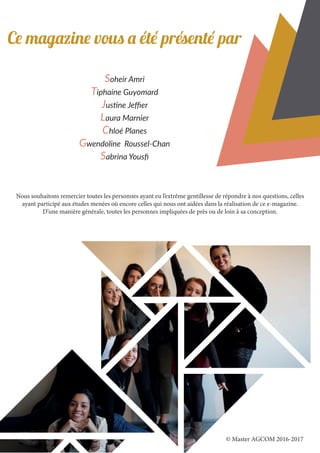 Ce magazine vous a été présenté par
Soheir Amri
Tiphaine Guyomard
Justine Jeffier
Laura Marnier
Chloé Planes
Gwendoline Roussel-Chan
Sabrina Yousfi
Nous souhaitons remercier toutes les personnes ayant eu l’extrême gentillesse de répondre à nos questions, celles
ayant participé aux études menées où encore celles qui nous ont aidées dans la réalisation de ce e-magazine.
D’une manière générale, toutes les personnes impliquées de près ou de loin à sa conception.
© Master AGCOM 2016-2017
 