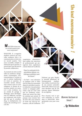 MAGCOM revient avec
un second numéro tout
aussi surprenant !
MAGCOM, le e-magazine
étudiant consacré aux nou-
velles tendances liées à la
communication, revient avec
un second numéro. Tout
aussi accessible, complet et
intéressant que le premier, ce
nouvel opus vous dit tout sur
l’économie collaborative.
Au moment où notre société
subit de nombreux change-
ments économiques, envi-
ronnementaux et sociaux et
que le système traditionnel
est remis en question, de
nouvelles formes d’écono-
mies voient le jour et se dé-
veloppent. Le dossier de ce
nouveau numéro est consa-
cré à cette évolution vers
un monde de partage et
d’échange. Nous développe-
rons les différents concepts
qui composent cette écono-
mie tels que le crowdfun-
ding, la multiplication des
espaces de coworking ou en-
core des
coopératives alimentaires.
Sans oublier des interviews
de professionnels qui par-
tageront leurs expériences
comme Marie de Ceci&Cela.
Dans la continuité de la
précédente édition, vos
rubriques préférées sont
de retour !
« En Bref » vous informera
en quelques mots et dates
clés de toutes les nouveautés
depuis le précédent numéro.
La rédaction vous présentera
ensuite sa campagne publi-
citaire coup de cœur ainsi
que les nombreux évène-
ments qui auront lieu dans
les semaines qui suivent. Et
puisque nous sommes fiers
de notre ville, nous mettrons
en avant une start-up tou-
lousaine ; celle de Guillaume
Dufrasne qui gère Hopler,
la nouvelle plateforme de
l’entreprenariat étudiant.
Sans oublier, le portrait d’un
de nos anciens camarades
d’AGCOM, Tifenn Lecat, qui
nous dévoilera tout de son
parcours depuis l’obtention
de son diplôme.
Pour résumer, tout ce que
vous recherchez se trouve
dans le MAGCOM. Alors
qu’attendez-vous pour nous
lire ?
Bonne lecture à
tous !
Untoutnouveaunuméro!
_ La Rédaction
 