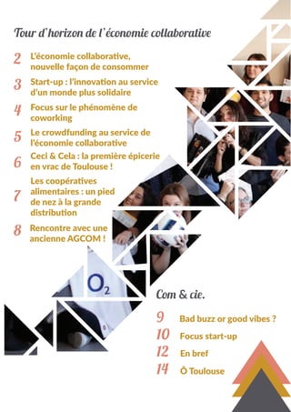 Tour d’horizon de l’économie collaborative
2
3
4
5
6
7
8
L’économie collaborative,
nouvelle façon de consommer
Start-up : l’innovation au service
d’un monde plus solidaire
Focus sur le phénomène de
coworking
Le crowdfunding au service de
l’économie collaborative
Ceci & Cela : la première épicerie
en vrac de Toulouse !
Les coopératives
alimentaires : un pied
de nez à la grande
distribution
Rencontre avec une
ancienne AGCOM !
9
10
12
14
Bad buzz or good vibes ?
Focus start-up
En bref
Ô Toulouse
Com & cie.
 
