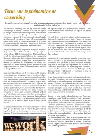 Focus sur le phénomène de
coworking
4
Les espaces de coworking sont nés il y a quelques années
dans l’optique de rompre l’isolement et de créer des espaces
de partage dans lesquels l’ambiance positive stimulerait les
travailleurs indépendants. Bien que le marché du coworking
soit apparu il y a moins de 10 ans, on compte aujourd’hui plus
de 360 espaces de coworking en France et leur nombre double
chaque année. L’offre se concentre surtout en Ile-de-France
où la demande est plus abondante. Cependant, un plus grand
équilibre régional est à prévoir dans les années à venir.
Les profils des personnes fréquentant les espaces de cowor-
king sont très variés et dépendent du lieu : on peut y trou-
ver des salariés (TPE, PME, associations) détachés de lieu de
travail, des entrepreneurs, mais également des freelances. La
plupart travaillent dans l’informatique, la communication,
ou le domaine artistique, on peut donc y croiser des photo-
graphes, des designers, des développeurs en informatique,
des consultants ou encore des graphistes. Comparé à ce que
l’on pourrait croire, ces lieux accueillent aujourd’hui autant de
salariés que de freelances.
L’engouement pour les espaces de coworking semble unanime
: nombreux jeunes entrepreneurs qui se rendent régulière-
ment dans ces lieux notent un accroissement de leur produc-
tivité, mais également un agrandissement de leur cercle social
et de leur réseau professionnel. Ces mêmes usagers consi-
dèrent l’interaction avec les autres coworkers et le partage des
connaissances comme les facteurs les plus enrichissants dans
ces lieux de travail en groupe. Ils viennent y chercher moti-
vation et entraide. On comprend donc mieux pourquoi ces
espaces ont de plus en la cote : dans une société où la tendance
est à l’individualisme, beaucoup recherchent le contact direct
et l’interaction. On ne sera donc pas étonné d’apprendre que
la communication sur les espaces de coworking se fait majo-
ritairement par le bouche à oreille, avant même les réseaux
sociaux.
En plus des infrastructures nécessaires à un espace de travail
telles que des bureaux, chaises, lampes, fax, photocopieur,
paperboard, serveurs informatiques et connexion internet,
beaucoup de lieux de coworking offrent également un accès à
des espaces de repos et de jeu (avec hamac, babyfoot…), des
salons de télévision ou de musique, des espaces café, et des
salles de réunions.
Les tarifs de ces espaces sont adaptés aux besoins de ses uti-
lisateurs : les contrats proposés sont à l’heure, à la journée,
mais également au mois ou encore à l’année. Pour réserver un
espace de coworking, il faut compter en moyenne 320 euros
par mois à Paris contre 228 euros dans les villes périphériques
et en région. La plupart des espaces de coworking sont tenus
par des indépendants, mais d’autres acteurs tels que des or-
ganisations à but non lucratif ou l’État investissent également
dans ces lieux.
La majorité de ces espaces peut accueillir en moyenne entre
20 et 50 coworkers, ce qui n’entache en rien le succès des plus
petites structures. Au-delà d’un espace de travail, le cowor-
king offre un lieu de partage en proposant des moments de
convivialité généralement très appréciés par les coworkers.
Ceux-ci ont donc l’occasion de discuter et d’échanger lors de
déjeuners/dîners, ou à l’occasion de visionnages de films ou
de matchs de foot ou rugby, etc.
Et qui dit espace de coworking dit aménagement de l’espace
de travail. Chaque lieu a son propre design qui vise à facili-
ter l’échange et le travail en groupe. Ainsi, ces structures sont
souvent organisées en open space où on retrouve du mobi-
lier confortable et atypique. Certains espaces de coworking
poussent le vice plus loin et se sont installés dans des espaces
atypiques tels que des bâtiments désaffectés, des anciennes
usines ou dans des vieux monuments.
Toujours en incarnant les valeurs du coworking, d’autres es-
paces à part entière font leur apparition. C’est le cas des « ap-
parts bureaux » qui permettent à un entrepreneur de réserver
une place chez un autre freelance via la plateforme Cohome.
On trouve également des « slow café » qui proposent de payer
à l’heure un espace de travail et qui offrent les consomma-
tions à volonté. Certains espaces de coworking ont décidé de
se différencier en s’adressant à un secteur d’activité en par-
ticulier ; c’est le cas de Foodfatory à Lyon, qui est dédié aux
acteurs de la restauration.
Le Coworking a donc bel et bien un avenir dans notre société,
mais ce n’est pas le seul espace collaboratif à se développer,
une nouvelle tendance est en train de monter : les hackers
houses. Adeptes de la collocation et du travail collaboratif, ces
lieux sont faits pour vous !
Entre coffee shop et open space d’entreprise, les espaces de coworking se multiplient dans les grandes villes de France
et n’ont pas fini de faire parler d’eux.
 