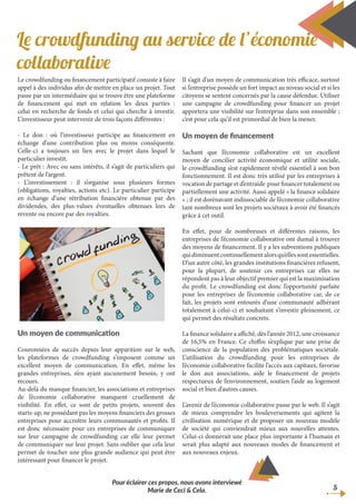 Le crowdfunding ou financement participatif consiste à faire
appel à des individus afin de mettre en place un projet. Tout
passe par un intermédiaire qui se trouve être une plateforme
de financement qui met en relation les deux parties :
celui en recherche de fonds et celui qui cherche à investir.
L’investisseur peut intervenir de trois façons différentes :
- Le don : où l’investisseur participe au financement en
échange d’une contribution plus ou moins conséquente.
Celle-ci a toujours un lien avec le projet dans lequel le
particulier investit.
- Le prêt : Avec ou sans intérêts, il s’agit de particuliers qui
prêtent de l’argent.
- L’investissement : il s’organise sous plusieurs formes
(obligations, royalties, actions etc). Le particulier participe
en échange d’une rétribution financière obtenue par des
dividendes, des plus-values éventuelles obtenues lors de
revente ou encore par des royalties.
Un moyen de communication
Couronnées de succès depuis leur apparition sur le web,
les plateformes de crowdfunding s’imposent comme un
excellent moyen de communication. En effet, même les
grandes entreprises, n’en ayant aucunement besoin, y ont
recours.
Au-delà du manque financier, les associations et entreprises
de l’économie collaborative manquent cruellement de
visibilité. En effet, ce sont de petits projets, souvent des
starts-up, ne possédant pas les moyens financiers des grosses
entreprises pour accroître leurs communautés et profits. Il
est donc nécessaire pour ces entreprises de communiquer
sur leur campagne de crowdfunding car elle leur permet
de communiquer sur leur projet. Sans oublier que cela leur
permet de toucher une plus grande audience qui peut être
intéressant pour financer le projet.
Il s’agit d’un moyen de communication très efficace, surtout
si l’entreprise possède un fort impact au niveau social et si les
citoyens se sentent concernés par la cause défendue. Utiliser
une campagne de crowdfunding pour financer un projet
apportera une visibilité sur l’entreprise dans son ensemble ;
c’est pour cela qu’il est primordial de bien la mener.
Un moyen de financement
Sachant que l’économie collaborative est un excellent
moyen de concilier activité économique et utilité sociale,
le crowdfunding s’est rapidement révélé essentiel à son bon
fonctionnement. Il est donc très utilisé par les entreprises à
vocation de partage et d’entraide pour financer totalement ou
partiellement une activité. Aussi appelé « la finance solidaire
» ; il est dorénavant indissociable de l’économie collaborative
tant nombreux sont les projets sociétaux à avoir été financés
grâce à cet outil.
En effet, pour de nombreuses et différentes raisons, les
entreprises de l’économie collaborative ont dumal à trouver
des moyens de financement. Il y a les subventions publiques
quidiminuentcontinuellementalorsqu’ellessontessentielles.
D’un autre côté, les grandes institutions financières refusent,
pour la plupart, de soutenir ces entreprises car elles ne
répondent pas à leur objectif premier qui est la maximisation
du profit. Le crowdfunding est donc l’opportunité parfaite
pour les entreprises de l’économie collaborative car, de ce
fait, les projets sont entourés d’une communauté adhérant
totalement à celui-ci et souhaitant s’investir pleinement, ce
qui permet des résultats concrets.
La finance solidaire a affiché, dès l’année 2012, une croissance
de 16,5% en France. Ce chiffre s’explique par une prise de
conscience de la population des problématiques sociétale.
L’utilisation du crowdfunding pour les entreprises de
l’économie collaborative facilite l’accès aux capitaux, favorise
le don aux associations, aide le financement de projets
respectueux de l’environnement, soutien l’aide au logement
social et bien d’autres causes.
L’avenir de l’économie collaborative passe par le web. Il s’agit
de mieux comprendre les bouleversements qui agitent la
civilisation numérique et de proposer un nouveau modèle
de société qui conviendrait mieux aux nouvelles attentes.
Celui-ci donnerait une place plus importante à l’humain et
serait plus adapté aux nouveaux modes de financement et
aux nouveaux enjeux.
5
Pour éclairer ces propos, nous avons interviewé
Marie de Ceci & Cela.
Le crowdfunding au service de l’économie
collaborative
 