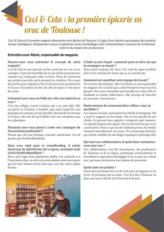 Ceci & Cela : la première épicerie en
vrac de Toulouse !
Pouvez-vous nous présenter le concept de votre
magasin?
Ceci & Cela est une épicerie où l’on vend tout en vrac ou en
consigne. À part les bouteilles de vin, les clients peuvent nous
ramener les contenants vides et lavés. Nous les renvoyons
aux producteurs afin qu’ils puissent les réutiliser. On a aussi
des poches pour dépanner. On vend surtout des produits bio
et locaux à l’exception du thé, du café, des épices et du sucres
de canne.
Comment avez-vous eu l’idée de créer une épicerie en
vrac ?
C’est ma collègue Louise Cardona qui a eu cette idée. Elle
est partie en Erasmus à Istanbul, pays dans lequel les sacs
plastiquesnesontpasencoreinterdits.Quandelleestrevenue
en France, elle s’est dit qu’il fallait créer une entreprise sans
sacs plastiques.
Pourquoi avez-vous pensé à créer une campagne de
financement participatif ?
Disons que c’est une pratique courante maintenant. On est
passées par KissKissBankBank.
Vous avez opté pour le crowdfunding, il existe
beaucoup de plateformes de ce genre, pourquoi avoir
choisi KissKissBankBank ?
Parce qu’il s’agit d’une plateforme dédiée à la créativité et à
l’innovation donc on s’est retrouvées dedans mais aussi parce
que les frais étaient moins chers que ceux des autres plates
formes.
C’était un pari risqué : comment peut-on être sûr que
la campagne va réussir ?
Nous avons toujours été sûres. On vend de super produits
donc il n’y avait pas de raison que ça ne marche pas.
Comment est constitué votre équipe de travail ?
On est trois dans l’équipe. Moi c’est Marie, je suis responsable
du magasin. Il y a Louise qui a créé l’entreprise et qui en est la
gérante. On a aussi Amandine qui travaille avec nous, Elle est
étudiante en master d’alternance. Elle s’occupe de chercher
de nouveaux fournisseurs.
Quels moyens de communication utilisez-vous au
quotidien ?
Les réseaux sociaux, notamment Facebook et Instagram. On
a aussi le magasin en lui-même. On est très proche de nos
clients, ils peuvent nous appeler à n’importe quel moment,
on répond toujours aux appels. On a le site internet qui est en
construction. Pour ce qui est des relations presse, les médias
viennent naturellement vers nous. On a beaucoup d’articles,
pas mal de visibilité sur des blogs et quelques reportages télé.
Qui sont vos collaborateurs et quels liens entretenez-
vous avec eux ?
Nos collaborateurs sont des fournisseurs, des producteurs
de Toulouse et de la région, produisant artisanalement et
travaillant en agriculture biologique et il y a aussi nos clients
avec qui nous entretenons une relation de proximité.
Quels sont vos projets ?
L’ouverture prochaine de Ceci & Cela pour les légumes et les
fruits. Et pourquoi pas un autre Ceci & Cela à Toulouse ou
dans une autre ville du Sud-Ouest de la France.
6
Entretien avec Marie, responsable du magasin.
Ceci & Cela est le premier magasin alimentaire zéro déchet de Toulouse. Il s’agit d’une épicerie qui propose des produits
locaux, biologiques, éthiquement conçus et générant moins d’emballage à des consommateurs soucieux de l’environne-
ment et du respect des producteurs.
 