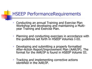HSEEP PerformanceRequirements Conducting an annual Training and Exercise Plan  Workshop and developing and maintaining a Multi-year Training and Exercise Plan. Planning and conducting exercises in accordance with the guidelines set forth in HSEEP Volumes I-III.   Developing and submitting a properly formatted After-Action Report/Improvement Plan (AAR/IP). The format for the AAR/IP is found in HSEEP Volume III. Tracking and implementing corrective actions identified in the AAR/IP.  