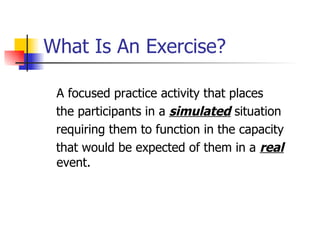 What Is An Exercise? A focused practice activity that places the participants in a  simulated  situation requiring them to function in the capacity  that would be expected of them in a  real  event. 