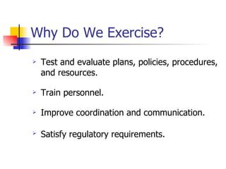 Why Do We Exercise? Test and evaluate plans, policies, procedures, and resources. Train personnel. Improve coordination and communication. Satisfy regulatory requirements.   