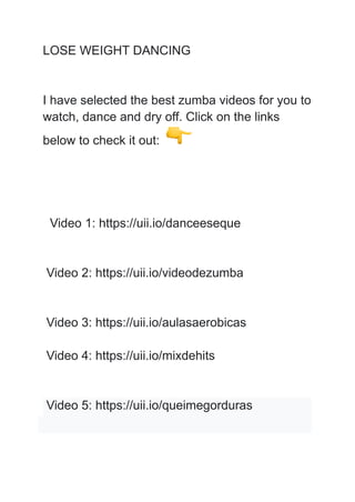 LOSE WEIGHT DANCING
I have selected the best zumba videos for you to
watch, dance and dry off. Click on the links
below to check it out:
Video 1: https://uii.io/danceeseque
Video 2: https://uii.io/videodezumba
Video 3: https://uii.io/aulasaerobicas
Video 4: https://uii.io/mixdehits
Video 5: https://uii.io/queimegorduras
 