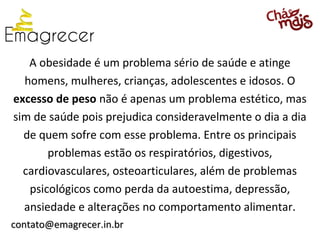 A obesidade é um problema sério de saúde e atinge
  homens, mulheres, crianças, adolescentes e idosos. O
excesso de peso não é apenas um problema estético, mas
sim de saúde pois prejudica consideravelmente o dia a dia
  de quem sofre com esse problema. Entre os principais
       problemas estão os respiratórios, digestivos,
  cardiovasculares, osteoarticulares, além de problemas
   psicológicos como perda da autoestima, depressão,
  ansiedade e alterações no comportamento alimentar.
contato@emagrecer.in.br
 