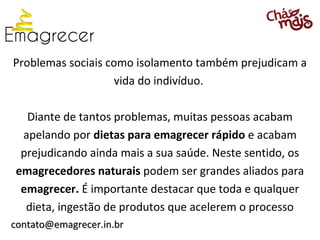 Problemas sociais como isolamento também prejudicam a
                    vida do indivíduo.

  Diante de tantos problemas, muitas pessoas acabam
 apelando por dietas para emagrecer rápido e acabam
 prejudicando ainda mais a sua saúde. Neste sentido, os
emagrecedores naturais podem ser grandes aliados para
 emagrecer. É importante destacar que toda e qualquer
  dieta, ingestão de produtos que acelerem o processo
contato@emagrecer.in.br
 