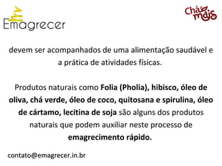 devem ser acompanhados de uma alimentação saudável e
             a prática de atividades físicas.

  Produtos naturais como Folia (Pholia), hibisco, óleo de
oliva, chá verde, óleo de coco, quitosana e spirulina, óleo
   de cártamo, lecitina de soja são alguns dos produtos
       naturais que podem auxiliar neste processo de
                  emagrecimento rápido.

contato@emagrecer.in.br
 