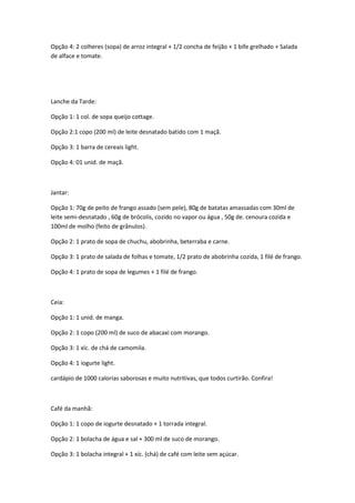 Opção 4: 2 colheres (sopa) de arroz integral + 1/2 concha de feijão + 1 bife grelhado + Salada
de alface e tomate.

Lanche da Tarde:
Opção 1: 1 col. de sopa queijo cottage.
Opção 2:1 copo (200 ml) de leite desnatado batido com 1 maçã.
Opção 3: 1 barra de cereais light.
Opção 4: 01 unid. de maçã.

Jantar:
Opção 1: 70g de peito de frango assado (sem pele), 80g de batatas amassadas com 30ml de
leite semi-desnatado , 60g de brócolis, cozido no vapor ou água , 50g de. cenoura cozida e
100ml de molho (feito de grânulos).
Opção 2: 1 prato de sopa de chuchu, abobrinha, beterraba e carne.
Opção 3: 1 prato de salada de folhas e tomate, 1/2 prato de abobrinha cozida, 1 filé de frango.
Opção 4: 1 prato de sopa de legumes + 1 filé de frango.

Ceia:
Opção 1: 1 unid. de manga.
Opção 2: 1 copo (200 ml) de suco de abacaxi com morango.
Opção 3: 1 xíc. de chá de camomila.
Opção 4: 1 iogurte light.
cardápio de 1000 calorias saborosas e muito nutritivas, que todos curtirão. Confira!

Café da manhã:
Opção 1: 1 copo de iogurte desnatado + 1 torrada integral.
Opção 2: 1 bolacha de água e sal + 300 ml de suco de morango.
Opção 3: 1 bolacha integral + 1 xíc. (chá) de café com leite sem açúcar.

 
