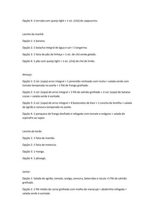 Opção 4: 1 torrada com queijo light + 1 xíc. (chá) de cappuccino.

Lanche da manhã:
Opção 1: 1 banana.
Opção 2: 1 bolacha integral de água e sal + 1 tangerina.
Opção 3: 1 fatia de pão de linhaça + 1 xíc. de chá verde gelado.
Opção 4: 1 pão com queijo light + 1 xíc. (chá) de chá de limão.

Almoço:
Opção 1: 2 col. (sopa) arroz integral + 1 pimentão recheado com ricota + salada verde com
tomate temperada no azeite + 1 filé de frango grelhado.
Opção 2: 1 col. (sopa) de arroz integral + 1 filé de salmão grelhado + 2 col. (sopa) de batatas
cozias + salada verde à vontade.
Opção 3: 2 col. (sopa) de arroz integral + 4 bastonetes de Kani + 1 concha de lentilha + salada
de agrião e cenoura temperada no azeite.
Opção 4: 1 panqueca de frango desfiado e refogado com tomate e orégano + salada de
espinafre ao vapor.

Lanche da tarde:
Opção 1: 1 fatia de mamão.
Opção 2: 1 fatia de melancia.
Opção 3: 1 manga.
Opção 4: 1 pêssego.

Jantar:
Opção 1: Salada de agrião, tomate, acelga, cenoura, beterraba e rúcula +1 filé de salmão
grelhado.
Opção 2: 1 filé médio de carne grelhada com molho de maracujá + abobrinha refogada +
salada verde à vontade.

 