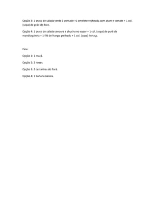 Opção 3: 1 prato de salada verde à vontade +1 omelete recheada com atum e tomate + 1 col.
(sopa) de grão-de-bico.
Opção 4: 1 prato de salada cenoura e chuchu no vapor + 1 col. (sopa) de purê de
mandioquinha + 1 filé de frango grelhado + 1 col. (sopa) linhaça.

Ceia:
Opção 1: 1 maçã.
Opção 2: 2 nozes.
Opção 3: 2 castanhas do Pará.
Opção 4: 1 banana nanica.

 