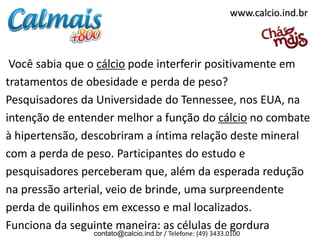 www.calcio.ind.br

Você sabia que o cálcio pode interferir positivamente em
tratamentos de obesidade e perda de peso?
Pesquisadores da Universidade do Tennessee, nos EUA, na
intenção de entender melhor a função do cálcio no combate
à hipertensão, descobriram a íntima relação deste mineral
com a perda de peso. Participantes do estudo e
pesquisadores perceberam que, além da esperada redução
na pressão arterial, veio de brinde, uma surpreendente
perda de quilinhos em excesso e mal localizados.
Funciona da seguinte maneira: as células de gordura
contato@calcio.ind.br / Telefone: (49) 3433.0100

 