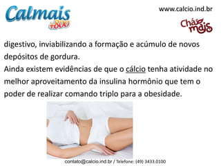 www.calcio.ind.br

digestivo, inviabilizando a formação e acúmulo de novos
depósitos de gordura.
Ainda existem evidências de que o cálcio tenha atividade no
melhor aproveitamento da insulina hormônio que tem o
poder de realizar comando triplo para a obesidade.

contato@calcio.ind.br / Telefone: (49) 3433.0100

 